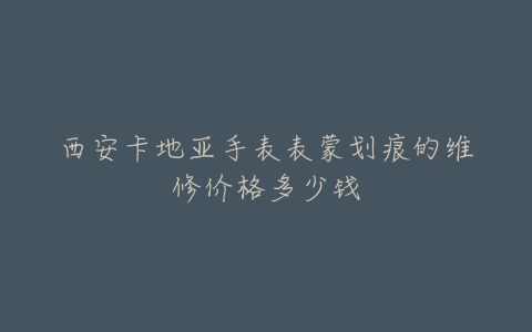 西安卡地亚手表表蒙划痕的维修价格多少钱