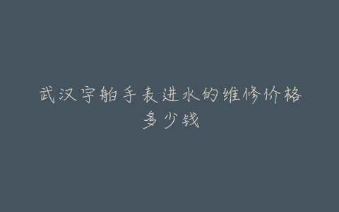 武汉宇舶手表进水的维修价格多少钱