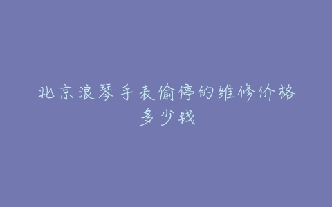 北京浪琴手表偷停的维修价格多少钱