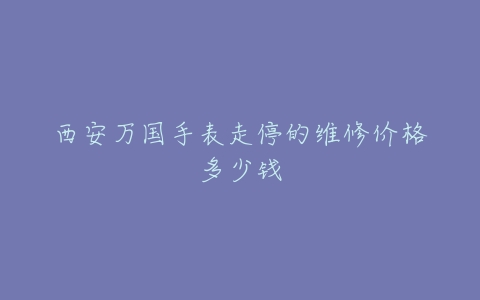 西安万国手表走停的维修价格多少钱
