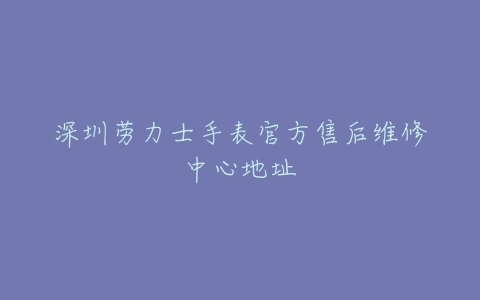 深圳劳力士手表官方售后维修中心地址