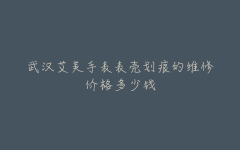 武汉艾美手表表壳划痕的维修价格多少钱