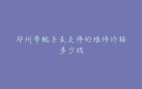 郑州帝舵手表走停的维修价格多少钱