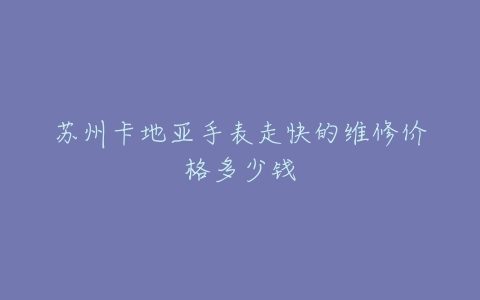苏州卡地亚手表走快的维修价格多少钱