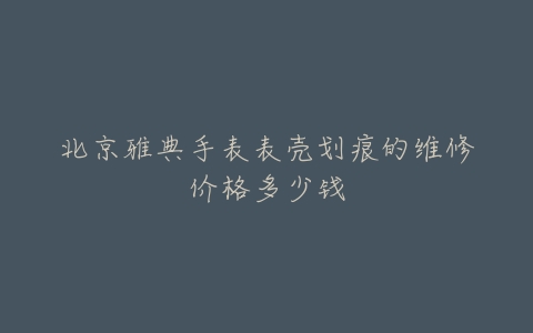 北京雅典手表表壳划痕的维修价格多少钱