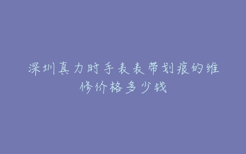 深圳真力时手表表带划痕的维修价格多少钱