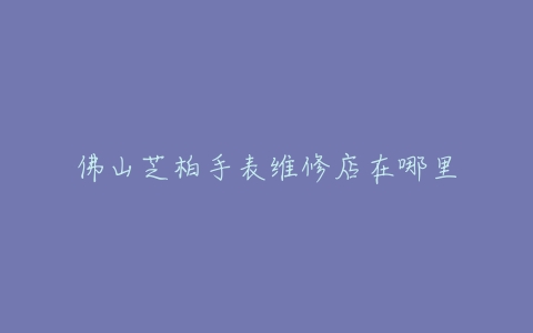 佛山芝柏手表维修店在哪里