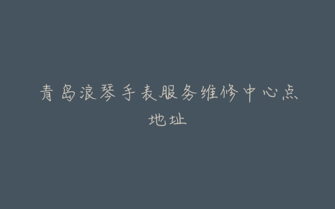 青岛浪琴手表服务维修中心点地址
