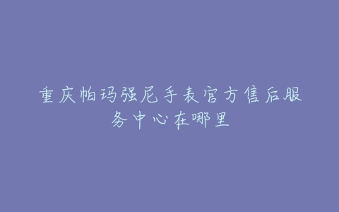 重庆帕玛强尼手表官方售后服务中心在哪里