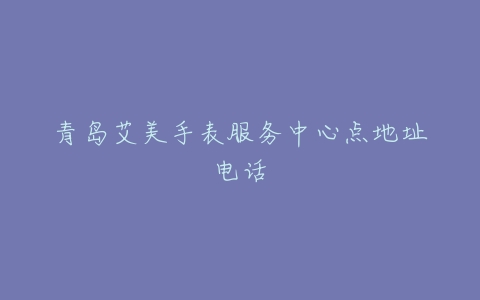 青岛艾美手表服务中心点地址电话
