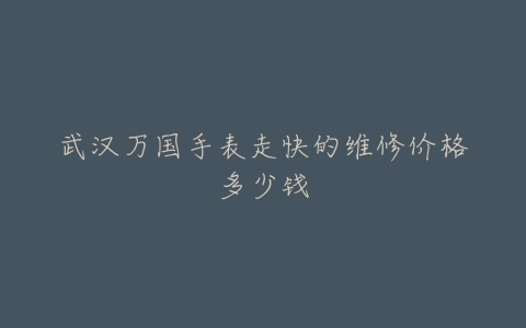 武汉万国手表走快的维修价格多少钱