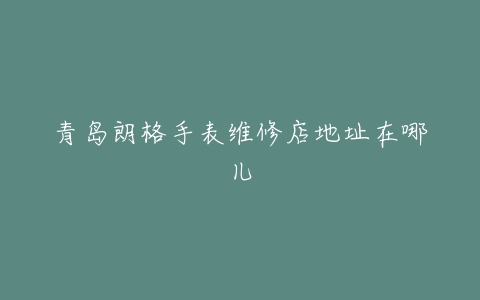 青岛朗格手表维修店地址在哪儿