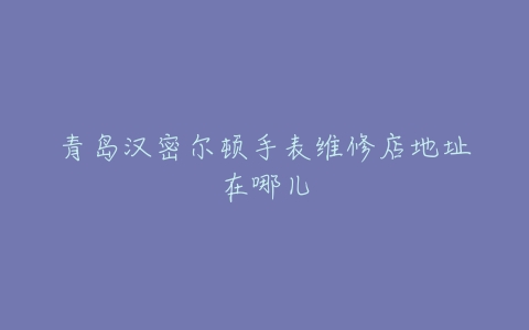 青岛汉密尔顿手表维修店地址在哪儿
