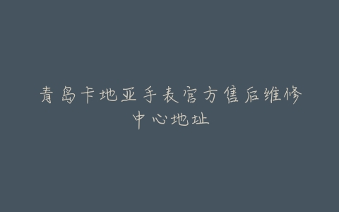 青岛卡地亚手表官方售后维修中心地址