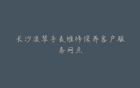 长沙浪琴手表维修保养客户服务网点