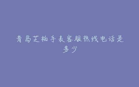 青岛芝柏手表客服热线电话是多少