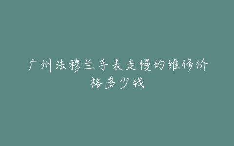 广州法穆兰手表走慢的维修价格多少钱