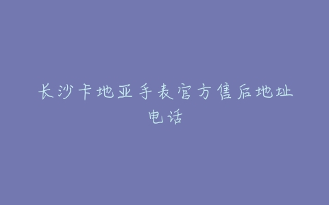 长沙卡地亚手表官方售后地址电话