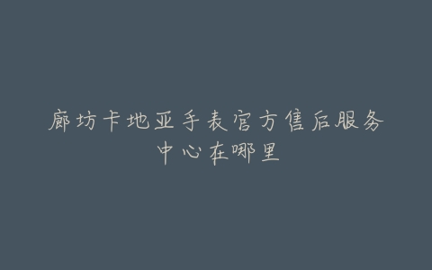 廊坊卡地亚手表官方售后服务中心在哪里