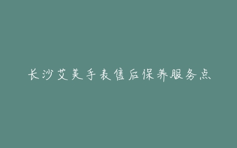 长沙艾美手表售后保养服务点