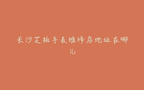 长沙芝柏手表维修店地址在哪儿
