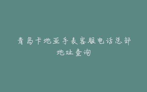 青岛卡地亚手表客服电话总部地址查询