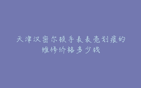 天津汉密尔顿手表表壳划痕的维修价格多少钱