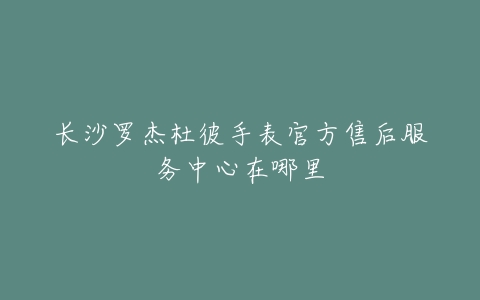 长沙罗杰杜彼手表官方售后服务中心在哪里