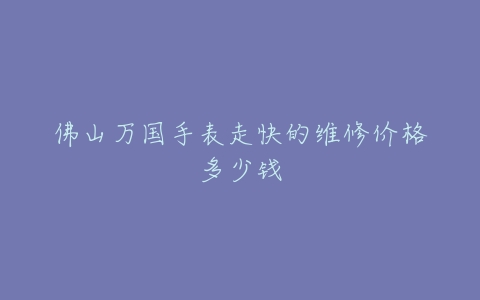 佛山万国手表走快的维修价格多少钱