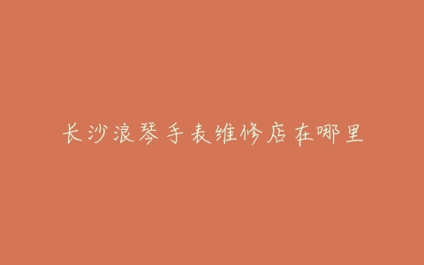 长沙浪琴手表维修店在哪里