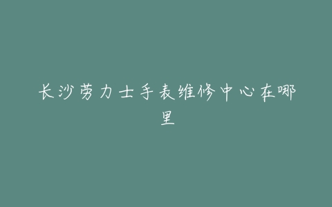 长沙劳力士手表维修中心在哪里