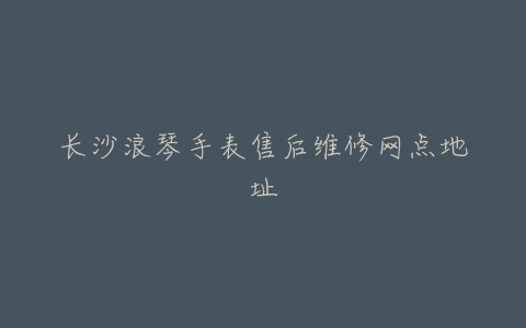 长沙浪琴手表售后维修网点地址