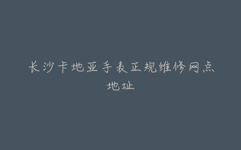长沙卡地亚手表正规维修网点地址