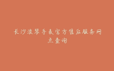 长沙浪琴手表官方售后服务网点查询