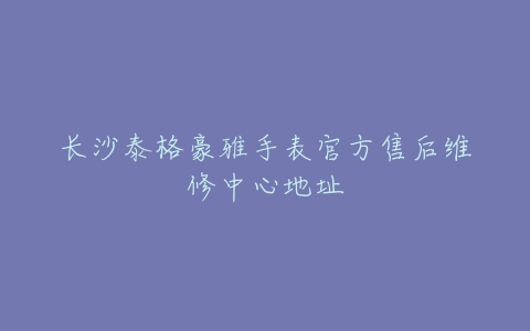 长沙泰格豪雅手表官方售后维修中心地址