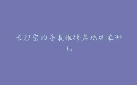 长沙宝珀手表维修店地址在哪儿