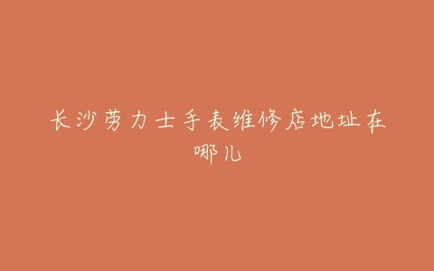 长沙劳力士手表维修店地址在哪儿