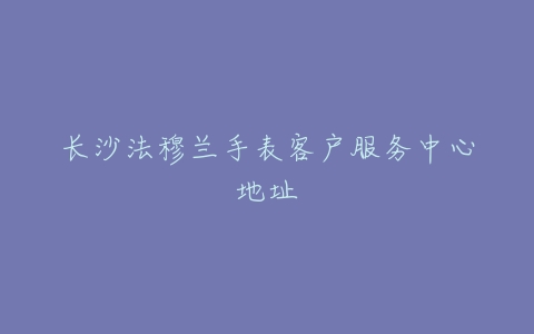 长沙法穆兰手表客户服务中心地址