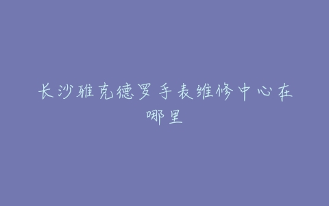 长沙雅克德罗手表维修中心在哪里