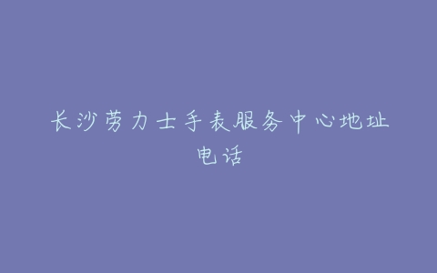 长沙劳力士手表服务中心地址电话