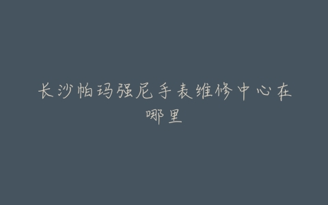 长沙帕玛强尼手表维修中心在哪里
