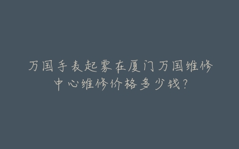 万国手表起雾在厦门万国维修中心维修价格多少钱？