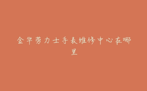 金华劳力士手表维修中心在哪里