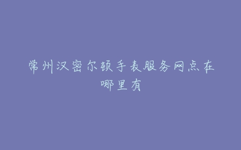 常州汉密尔顿手表服务网点在哪里有
