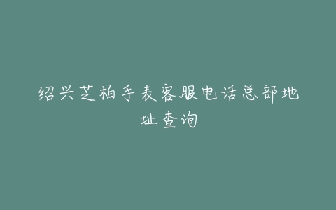 绍兴芝柏手表客服电话总部地址查询