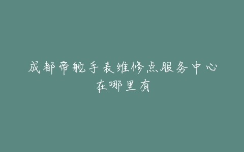 成都帝舵手表维修点服务中心在哪里有