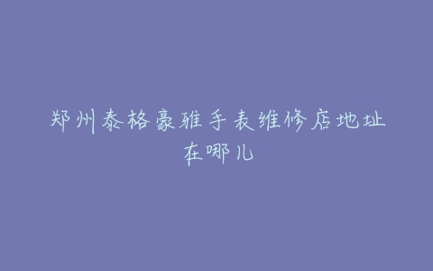 郑州泰格豪雅手表维修店地址在哪儿