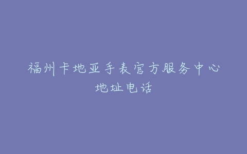 福州卡地亚手表官方服务中心地址电话
