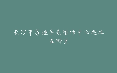 长沙市芬迪手表维修中心地址在哪里