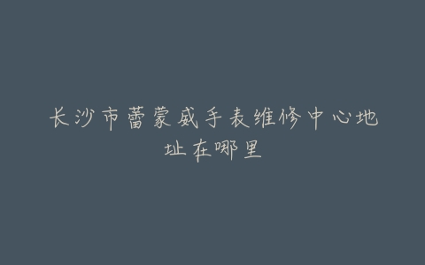 长沙市蕾蒙威手表维修中心地址在哪里